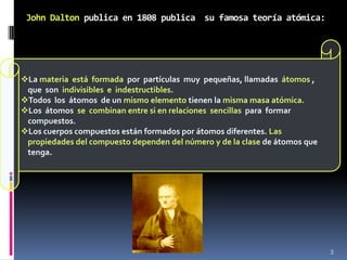 John Dalton publica en 1808 publica su famosa teoría atómica:




La materia está formada por partículas muy pequeñas, llamadas átomos ,
 que son indivisibles e indestructibles.
Todos los átomos de un mismo elemento tienen la misma masa atómica.
Los átomos se combinan entre si en relaciones sencillas para formar
 compuestos.
Los cuerpos compuestos están formados por átomos diferentes. Las
 propiedades del compuesto dependen del número y de la clase de átomos que
 tenga.




                                                                             3
 