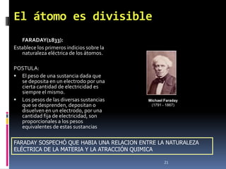 El átomo es divisible
   FARADAY(1833):
Establece los primeros indicios sobre la
   naturaleza eléctrica de los átomos.

POSTULA:
 El peso de una sustancia dada que
  se deposita en un electrodo por una
  cierta cantidad de electricidad es
  siempre el mismo.
 Los pesos de las diversas sustancias     Michael Faraday
  que se desprenden, depositan o            (1791 - 1867)
  disuelven en un electrodo, por una
  cantidad fija de electricidad, son
  proporcionales a los pesos
  equivalentes de estas sustancias

FARADAY SOSPECHÓ QUE HABIA UNA RELACION ENTRE LA NATURALEZA
ELÉCTRICA DE LA MATERIA Y LA ATRACCIÓN QUIMICA

                                                   21
 