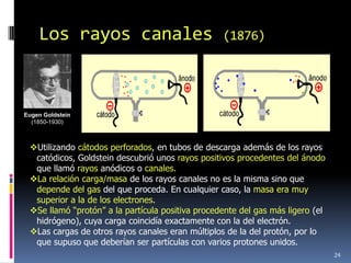 Los rayos canales                             (1876)




Eugen Goldstein
  (1850-1930)



 Utilizando cátodos perforados, en tubos de descarga además de los rayos
  catódicos, Goldstein descubrió unos rayos positivos procedentes del ánodo
  que llamó rayos anódicos o canales.
 La relación carga/masa de los rayos canales no es la misma sino que
  depende del gas del que proceda. En cualquier caso, la masa era muy
  superior a la de los electrones.
 Se llamó “protón” a la partícula positiva procedente del gas más ligero (el
  hidrógeno), cuya carga coincidía exactamente con la del electrón.
 Las cargas de otros rayos canales eran múltiplos de la del protón, por lo
  que supuso que deberían ser partículas con varios protones unidos.
                                                                                24
 