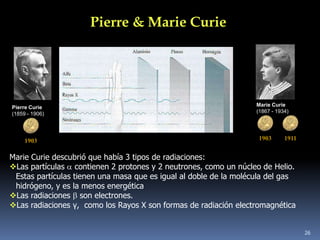 Pierre & Marie Curie




Pierre Curie                                                       Marie Curie
(1859 - 1906)                                                      (1867 - 1934)




     1903                                                           1903      1911


Marie Curie descubrió que había 3 tipos de radiaciones:
Las partículas contienen 2 protones y 2 neutrones, como un núcleo de Helio.
 Estas partículas tienen una masa que es igual al doble de la molécula del gas
 hidrógeno, y es la menos energética
Las radiaciones son electrones.
Las radiaciones γ, como los Rayos X son formas de radiación electromagnética


                                                                                     26
 