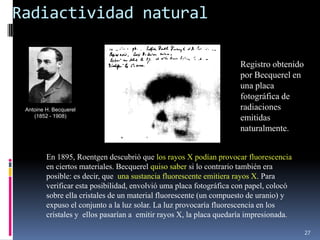 Radiactividad natural

                                                                     Registro obtenido
                                                                     por Becquerel en
                                                                     una placa
                                                                     fotográfica de
 Antoine H. Becquerel                                                radiaciones
    (1852 - 1908)                                                    emitidas
                                                                     naturalmente.


         En 1895, Roentgen descubrió que los rayos X podían provocar fluorescencia
         en ciertos materiales. Becquerel quiso saber si lo contrario también era
         posible: es decir, que una sustancia fluorescente emitiera rayos X. Para
         verificar esta posibilidad, envolvió uma placa fotográfica con papel, colocó
         sobre ella cristales de un material fluorescente (un compuesto de uranio) y
         expuso el conjunto a la luz solar. La luz provocaría fluorescencia en los
         cristales y ellos pasarían a emitir rayos X, la placa quedaría impresionada.

                                                                                         27
 