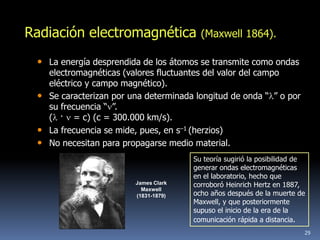Radiación electromagnética              (Maxwell 1864).

 • La energía desprendida de los átomos se transmite como ondas
   electromagnéticas (valores fluctuantes del valor del campo
   eléctrico y campo magnético).
 • Se caracterizan por una determinada longitud de onda “ ” o por
   su frecuencia “ ”.
   ( · = c) (c = 300.000 km/s).
 • La frecuencia se mide, pues, en s–1 (herzios)
 • No necesitan para propagarse medio material.
                                      Su teoría sugirió la posibilidad de
                                      generar ondas electromagnéticas
                                      en el laboratorio, hecho que
                        James Clark   corroboró Heinrich Hertz en 1887,
                          Maxwell
                        (1831-1879)   ocho años después de la muerte de
                                      Maxwell, y que posteriormente
                                      supuso el inicio de la era de la
                                      comunicación rápida a distancia.
                                                                        29
 