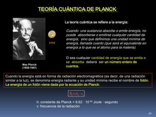 TEORÍA CUÁNTICA DE PLANCK

                                      La teoría cuántica se refiere a la energía:

                                       Cuando una sustancia absorbe o emite energía, no
                                       puede absorberse o emitirse cualquier cantidad de
                                       energía, sino que definimos una unidad mínima de
                            1918       energía, llamada cuanto (que será el equivalente en
                                       energía a lo que es el átomo para la materia).

                                       O sea cualquier cantidad de energía que se emita o
                                       se absorba deberá ser un número entero de
                                       cuantos.
          Max Planck
          (1858-1947)


Cuando la energía está en forma de radiación electromagnética (es decir, de una radiación
similar a la luz), se denomina energía radiante y su unidad mínima recibe el nombre de fotón.
La energía de un fotón viene dada por la ecuación de Planck:

                                         E=h·ν

                    h: constante de Planck = 6.62 · 10-34 Joule · segundo
                    ν: frecuencia de la radiación

                                                                                             34
 