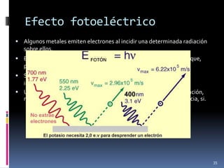 Efecto fotoeléctrico
 Algunos metales emiten electrones al incidir una determinada radiación
   sobre ellos.
 Este fenómeno es utilizado prácticamente para cerrar un circuito que,
   por ejemplo, abra las puertas de un ascensor,…
 Se sabe que la capacidad para emitir electrones no depende de la
  intensidad de la radiación sino únicamente de su frecuencia “ ”.
 Un haz muy luminoso de baja frecuencia puede no producir ionización,
  mientras que uno mucho menos luminoso pero de mayor frecuencia, si.




                                                                           35
 