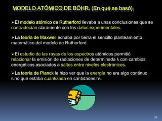 MODELO ATÓMICO DE BÖHR. (En qué se basó)

El modelo atómico de Rutherford llevaba a unas conclusiones que se
contradecían claramente con los datos experimentales.

La teoría de Maxwell echaba por tierra el sencillo planteamiento
matemático del modelo de Rutherford.

El estudio de las rayas de los espectros atómicos permitió
relacionar la emisión de radiaciones de determinada λ con cambios
energéticos asociados a saltos entre niveles electrónicos.
La teoría de Planck le hizo ver que la energía no era algo continuo
sino que estaba cuantizada en cantidades h




                                                                       39
 