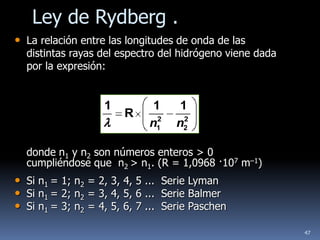 Ley de Rydberg .
• La relación entre las longitudes de onda de las
  distintas rayas del espectro del hidrógeno viene dada
  por la expresión:


                   1          1     1
                       R       2     2
                             n1    n2

  donde n1 y n2 son números enteros > 0
  cumpliéndose que n2 > n1. (R = 1,0968 ·107 m–1)
• Si n1 = 1; n2 = 2, 3, 4, 5 ... Serie Lyman
• Si n1 = 2; n2 = 3, 4, 5, 6 ... Serie Balmer
• Si n1 = 3; n2 = 4, 5, 6, 7 ... Serie Paschen
                                                          47
 