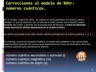 Correcciones al modelo de Böhr:
   números cuánticos.

En el modelo original de Böhr, se precisa un único parámetro (el número cuántico
principal, n), que se relaciona con el radio de la órbita circular que el electrón realiza
alrededor del núcleo, y también con la energía total del electrón. n indica los diferentes
niveles electrónicos (órbitas estacionarias en el modelo de Bohr).


Los valores que puede tomar este número cuántico principal son los enteros positivos: 1, 2, 3...


Sin embargo, pronto fue necesario modificar el modelo para adaptarlo a los nuevos datos
experimentales, aparición de nuevas rayas espectrales con lo que se introdujeron otros tres
números cuánticos para caracterizar al electrón:



   número cuántico secundario o azimutal (l)
   número cuántico magnético (m)
   número cuántico de espín (s)

                                                                                              49
 
