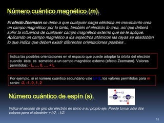 Número cuántico magnético (m).
El efecto Zeemann se debe a que cualquier carga eléctrica en movimiento crea
un campo magnético; por lo tanto, también el electrón lo crea, así que deberá
sufrir la influencia de cualquier campo magnético externo que se le aplique.
Aplicando un campo magnético a los espectros atómicos las rayas se desdoblan
lo que indica que deben existir diferentes orientaciones posibles .


 Indica las posibles orientaciones en el espacio que puede adoptar la órbita del electrón
 cuando éste es sometido a un campo magnético externo (efecto Zeemann). Valores
 permitidos: - L, ..., 0, ..., + L


 Por ejemplo, si el número cuántico secundario vale L= 2, los valores permitidos para m
 serán: -2, -1, 0, 1, 2


Número cuántico de espín (s).
Indica el sentido de giro del electrón en torno a su propio eje. Puede tomar sólo dos
valores para el electrón: +1/2, -1/2.
                                                                                            51
 