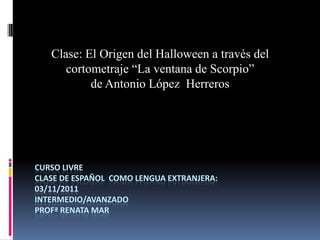Clase: El Origen del Halloween a través del
      cortometraje “La ventana de Scorpio”
           de Antonio López Herreros




CURSO LIVRE
CLASE DE ESPAÑOL COMO LENGUA EXTRANJERA:
03/11/2011
INTERMEDIO/AVANZADO
PROFª RENATA MAR
 