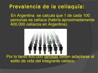 Prevalencia de la celiaquía:
En Argentina se calcula que 1 de cada 100
personas es celíaca (habría aproximadamente
400.000 celíacos en Argentina).
Por lo tanto 400.000 familias deben adaptarse al
estilo de vida del integrante celíaco.
 