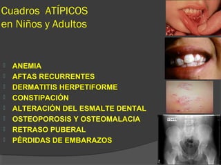 Cuadros ATÍPICOS
en Niños y Adultos
 ANEMIA
 AFTAS RECURRENTES
 DERMATITIS HERPETIFORME
 CONSTIPACIÓN
 ALTERACIÓN DEL ESMALTE DENTAL
 OSTEOPOROSIS Y OSTEOMALACIA
 RETRASO PUBERAL
 PÉRDIDAS DE EMBARAZOS
 