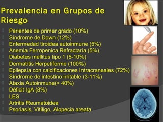 Prevalencia en Grupos de
Riesgo
 Parientes de primer grado (10%)
 Síndrome de Down (12%)
 Enfermedad tiroidea autoinmune (5%)
 Anemia Ferropenica Refractaria (5%)
 Diabetes mellitus tipo 1 (5-10%)
 Dermatitis Herpetiforme (100%)
 Epilepsia con calcificaciones Intracraneales (72%)
 Síndrome de intestino irritable (3-11%)
 Ataxia Autoinmune(> 40%)
 Déficit IgA (8%)
 LES
 Artritis Reumatoidea
 Psoriasis, Vitíligo, Alopecia areata
DBT
 