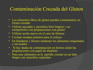 Contaminación Cruzada del Gluten
• Los alimentos libres de gluten pueden contaminarse en
forma cruzada
• Utilizar mesadas y utensilios bien limpios y no
compartirlos con preparaciones con gluten
• Utilizar aceite nuevo en el caso de frituras
• Cocinar siempre primero para el celiaco
• En heladeras y frezeer mantener los alimentos etiquetados
y envasados
• Si hay dudas de contaminación en hornos aislar las
preparaciones con papel de aluminio
• Para asar alimentos en la parrilla cocinar en un lado
limpio con utensilios separados
 