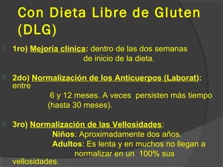 Con Dieta Libre de Gluten
(DLG)
 1ro) Mejoría clínica: dentro de las dos semanas
de inicio de la dieta.
 2do) Normalización de los Anticuerpos (Laborat):
entre
6 y 12 meses. A veces persisten más tiempo
(hasta 30 meses).
 3ro) Normalización de las Vellosidades:
Niños: Aproximadamente dos años.
Adultos: Es lenta y en muchos no llegan a
normalizar en un 100% sus
vellosidades.
 