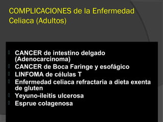 COMPLICACIONES de la Enfermedad
Celiaca (Adultos)
 CANCER de intestino delgado
(Adenocarcinoma)
 CANCER de Boca Faringe y esofágico
 LINFOMA de células T
 Enfermedad celiaca refractaria a dieta exenta
de gluten
 Yeyuno-ileitis ulcerosa
 Esprue colagenosa
 