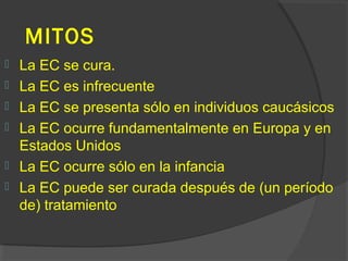MITOS
 La EC se cura.
 La EC es infrecuente
 La EC se presenta sólo en individuos caucásicos
 La EC ocurre fundamentalmente en Europa y en
Estados Unidos
 La EC ocurre sólo en la infancia
 La EC puede ser curada después de (un período
de) tratamiento
 