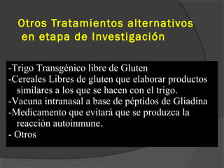 Otros Tratamientos alternativos
en etapa de Investigación
-Trigo Transgénico libre de Gluten
-Cereales Libres de gluten que elaborar productos
similares a los que se hacen con el trigo.
-Vacuna intranasal a base de péptidos de Gliadina
-Medicamento que evitará que se produzca la
reacción autoinmune.
- Otros
 