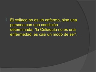  El celíaco no es un enfermo, sino una
persona con una condición
determinada, “la Celiaquía no es una
enfermedad, es casi un modo de ser”.
 