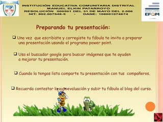  Una vez que escribiste y corregiste tu fábula te invito a preparar
una presentación usando el programa power point.
 Usa el buscador google para buscar imágenes que te ayuden
a mejorar tu presentación.
Preparando tu presentación:
 Cuando la tengas lista comparte tu presentación con tus compañeros.
 Recuerda contestar la autoevaluación y subir tu fábula al blog del curso.
 
