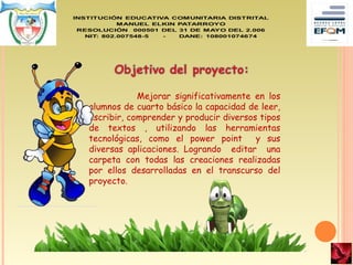 Mejorar significativamente en los
alumnos de cuarto básico la capacidad de leer,
escribir, comprender y producir diversos tipos
de textos , utilizando las herramientas
tecnológicas, como el power point y sus
diversas aplicaciones. Logrando editar una
carpeta con todas las creaciones realizadas
por ellos desarrolladas en el transcurso del
proyecto.
 