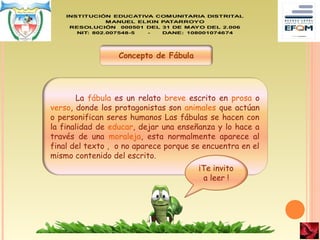 Concepto de Fábula
La fábula es un relato breve escrito en prosa o
verso, donde los protagonistas son animales que actúan
o personifican seres humanos Las fábulas se hacen con
la finalidad de educar, dejar una enseñanza y lo hace a
través de una moraleja, esta normalmente aparece al
final del texto , o no aparece porque se encuentra en el
mismo contenido del escrito.
¡Te invito
a leer !
 
