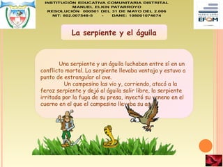 La serpiente y el águila
Una serpiente y un águila luchaban entre sí en un
conflicto mortal. La serpiente llevaba ventaja y estuvo a
punto de estrangular al ave.
Un campesino las vio y, corriendo, atacó a la
feroz serpiente y dejó al águila salir libre, la serpiente
irritada por la fuga de su presa, inyectó su veneno en el
cuerno en el que el campesino llevaba su agua.
 