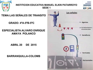 INSTITICION EDUCATIVA MANUEL ELKIN PATARROYO
SEDE 1
TEMA:LAS SEÑALES DE TRANSITO
GRADO: 4ºA-5ºB-5ºC
ESPECIALISTA:ALVARO ENRIQUE
AMAYA POLANCO
ABRIL 20 DE 2015
BARRANQUILLA-COLOMB
 