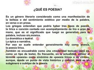 ¿QUÉ ES POESIA? 
Es un género literario considerado como una manifestación de 
la belleza o del sentimiento estético por medio de la palabra, 
en verso o en prosa. 
Los griegos entendían que podría haber tres tipos de poesía, 
la lírica o canción cantada con acompañamiento de lira o arpa de 
mano, que es el significado que luego se generalizó para la 
palabra, incluso sin música. 
La dramática o teatral. 
La épica o narrativa. 
Por eso se suele entender generalmente hoy como poesía, 
la poesía lírica. 
También es encuadrable como una «modalidad textual» (esto es, 
como un tipo de texto). Es frecuente, en la actualidad, utilizar el 
término «poesía» como sinónimo de «poesía lírica» o de «lírica», 
aunque, desde un punto de vista histórico y cultural, ésta es un 
subgénero o subtipo de la poesía. 
 