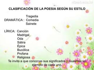 CLASIFICACIÓN DE LA POESIA SEGÚN SU ESTILO 
Tragedia 
DRAMÁTICA : Comedia 
Sainete 
LÍRICA: Canción 
Madrigal 
Oda 
Sátira 
Épica 
Bucólica 
Profana 
Religiosa 
Te invito a que conozcas sus significados y muestres un 
ejemplo de cada uno. 
 