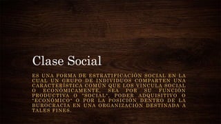 Clase Social
ES UNA FORMA DE ESTRATIFICACIÓN SOCIAL EN LA
CUAL UN GRUPO DE INDIVIDUOS COMPARTEN UNA
CARACTERÍSTICA COMÚN QUE LOS VINCULA SOCIAL
O ECONÓMICAMENTE, SEA POR SU FUNCIÓN
PRODUCTIVA O "SOCIAL", PODER ADQUISITIVO O
"ECONÓMICO" O POR LA POSICIÓN DENTRO DE LA
BUROCRACIA EN UNA ORGANIZACIÓN DESTINADA A
TALES FINES.
 