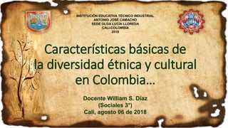Características básicas de
la diversidad étnica y cultural
en Colombia…
Docente William S. Díaz
(Sociales 3°)
Cali, agosto 06 de 2018
INSTITUCIÓN EDUCATIVA TÉCNICO INDUSTRIAL
ANTONIO JOSÉ CAMACHO
SEDE OLGA LUCÍA LLOREDA
CALI-COLOMBIA
2018
 