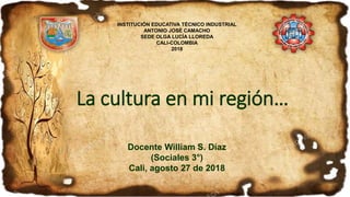 La cultura en mi región…
Docente William S. Díaz
(Sociales 3°)
Cali, agosto 27 de 2018
INSTITUCIÓN EDUCATIVA TÉCNICO INDUSTRIAL
ANTONIO JOSÉ CAMACHO
SEDE OLGA LUCÍA LLOREDA
CALI-COLOMBIA
2018
 