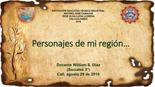 Personajes de mi región…
Docente William S. Díaz
(Sociales 3°)
Cali, agosto 29 de 2018
INSTITUCIÓN EDUCATIVA TÉCNICO INDUSTRIAL
ANTONIO JOSÉ CAMACHO
SEDE OLGA LUCÍA LLOREDA
CALI-COLOMBIA
2018
 