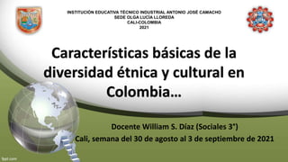 INSTITUCIÓN EDUCATIVA TÉCNICO INDUSTRIAL ANTONIO JOSÉ CAMACHO
SEDE OLGA LUCÍA LLOREDA
CALI-COLOMBIA
2021
Características básicas de la
diversidad étnica y cultural en
Colombia…
Docente William S. Díaz (Sociales 3°)
Cali, semana del 30 de agosto al 3 de septiembre de 2021
 