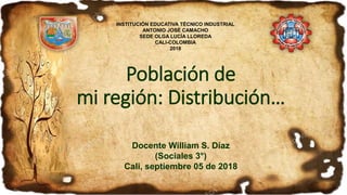 Población de
mi región: Distribución…
Docente William S. Díaz
(Sociales 3°)
Cali, septiembre 05 de 2018
INSTITUCIÓN EDUCATIVA TÉCNICO INDUSTRIAL
ANTONIO JOSÉ CAMACHO
SEDE OLGA LUCÍA LLOREDA
CALI-COLOMBIA
2018
 