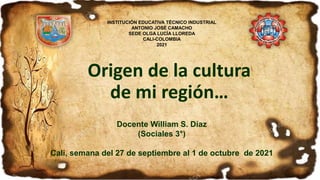 Origen de la cultura
de mi región…
Docente William S. Díaz
(Sociales 3°)
Cali, semana del 27 de septiembre al 1 de octubre de 2021
INSTITUCIÓN EDUCATIVA TÉCNICO INDUSTRIAL
ANTONIO JOSÉ CAMACHO
SEDE OLGA LUCÍA LLOREDA
CALI-COLOMBIA
2021
 