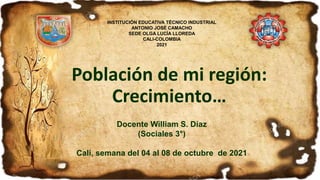Población de mi región:
Crecimiento…
Docente William S. Díaz
(Sociales 3°)
Cali, semana del 04 al 08 de octubre de 2021
INSTITUCIÓN EDUCATIVA TÉCNICO INDUSTRIAL
ANTONIO JOSÉ CAMACHO
SEDE OLGA LUCÍA LLOREDA
CALI-COLOMBIA
2021
 