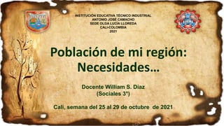 Población de mi región:
Necesidades…
Docente William S. Díaz
(Sociales 3°)
Cali, semana del 25 al 29 de octubre de 2021
INSTITUCIÓN EDUCATIVA TÉCNICO INDUSTRIAL
ANTONIO JOSÉ CAMACHO
SEDE OLGA LUCÍA LLOREDA
CALI-COLOMBIA
2021
 