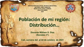Población de mi región:
Distribución…
Docente William S. Díaz
(Sociales 3°)
Cali, semana del al 22 de octubre de 2021
INSTITUCIÓN EDUCATIVA TÉCNICO INDUSTRIAL
ANTONIO JOSÉ CAMACHO
SEDE OLGA LUCÍA LLOREDA
CALI-COLOMBIA
2021
 
