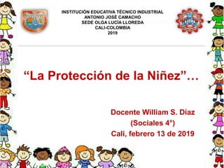 “La Protección de la Niñez”…
Docente William S. Díaz
(Sociales 4°)
Cali, febrero 13 de 2019
INSTITUCIÓN EDUCATIVA TÉCNICO INDUSTRIAL
ANTONIO JOSÉ CAMACHO
SEDE OLGA LUCÍA LLOREDA
CALI-COLOMBIA
2019
 