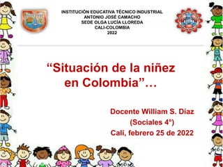 “Situación de la niñez
en Colombia”…
Docente William S. Díaz
(Sociales 4°)
Cali, febrero 25 de 2022
INSTITUCIÓN EDUCATIVA TÉCNICO INDUSTRIAL
ANTONIO JOSÉ CAMACHO
SEDE OLGA LUCÍA LLOREDA
CALI-COLOMBIA
2022
 