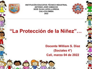 “La Protección de la Niñez”…
Docente William S. Díaz
(Sociales 4°)
Cali, marzo 04 de 2022
INSTITUCIÓN EDUCATIVA TÉCNICO INDUSTRIAL
ANTONIO JOSÉ CAMACHO
SEDE OLGA LUCÍA LLOREDA
CALI-COLOMBIA
2022
 
