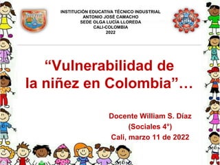 “Vulnerabilidad de
la niñez en Colombia”…
Docente William S. Díaz
(Sociales 4°)
Cali, marzo 11 de 2022
INSTITUCIÓN EDUCATIVA TÉCNICO INDUSTRIAL
ANTONIO JOSÉ CAMACHO
SEDE OLGA LUCÍA LLOREDA
CALI-COLOMBIA
2022
 