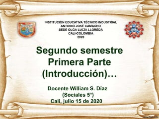 Segundo semestre
Primera Parte
(Introducción)…
Docente William S. Díaz
(Sociales 5°)
Cali, julio 15 de 2020
INSTITUCIÓN EDUCATIVA TÉCNICO INDUSTRIAL
ANTONIO JOSÉ CAMACHO
SEDE OLGA LUCÍA LLOREDA
CALI-COLOMBIA
2020
 