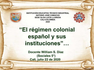 “El régimen colonial
español y sus
instituciones”…
Docente William S. Díaz
(Sociales 5°)
Cali, julio 22 de 2020
INSTITUCIÓN EDUCATIVA TÉCNICO INDUSTRIAL
ANTONIO JOSÉ CAMACHO
SEDE OLGA LUCÍA LLOREDA
CALI-COLOMBIA
2020
 