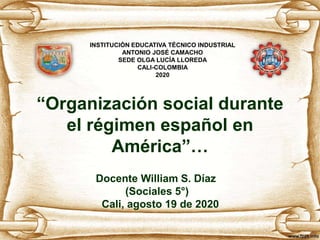 “Organización social durante
el régimen español en
América”…
Docente William S. Díaz
(Sociales 5°)
Cali, agosto 19 de 2020
INSTITUCIÓN EDUCATIVA TÉCNICO INDUSTRIAL
ANTONIO JOSÉ CAMACHO
SEDE OLGA LUCÍA LLOREDA
CALI-COLOMBIA
2020
 