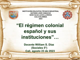 “El régimen colonial
español y sus
instituciones”…
Docente William S. Díaz
(Sociales 5°)
Cali, agosto 23 de 2023
INSTITUCIÓN EDUCATIVA TÉCNICO INDUSTRIAL
ANTONIO JOSÉ CAMACHO
SEDE OLGA LUCÍA LLOREDA
CALI-COLOMBIA
2023
 