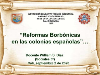 “Reformas Borbónicas
en las colonias españolas”…
Docente William S. Díaz
(Sociales 5°)
Cali, septiembre 2 de 2020
INSTITUCIÓN EDUCATIVA TÉCNICO INDUSTRIAL
ANTONIO JOSÉ CAMACHO
SEDE OLGA LUCÍA LLOREDA
CALI-COLOMBIA
2020
 