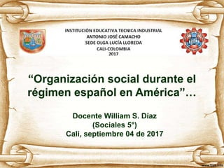 “Organización social durante el
régimen español en América”…
Docente William S. Díaz
(Sociales 5°)
Cali, septiembre 04 de 2017
 