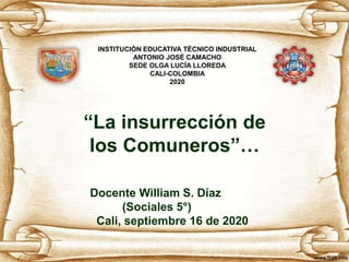 “La insurrección de
los Comuneros”…
Docente William S. Díaz
(Sociales 5°)
Cali, septiembre 16 de 2020
INSTITUCIÓN EDUCATIVA TÉCNICO INDUSTRIAL
ANTONIO JOSÉ CAMACHO
SEDE OLGA LUCÍA LLOREDA
CALI-COLOMBIA
2020
 